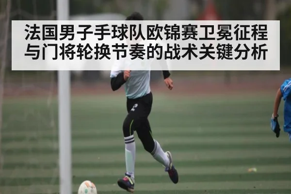 法国男子手球队欧锦赛卫冕征程与门将轮换节奏的战术关键分析