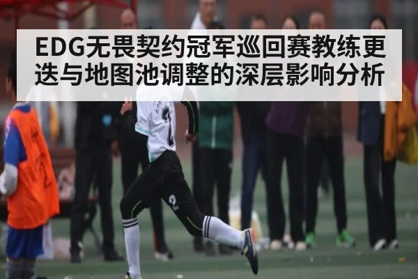 EDG无畏契约冠军巡回赛教练更迭与地图池调整的深层影响分析